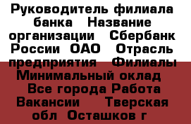 Руководитель филиала банка › Название организации ­ Сбербанк России, ОАО › Отрасль предприятия ­ Филиалы › Минимальный оклад ­ 1 - Все города Работа » Вакансии   . Тверская обл.,Осташков г.